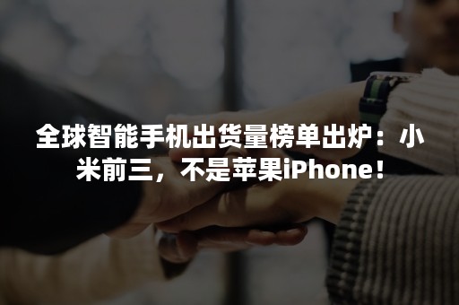 全球智能手机出货量榜单出炉：小米前三，不是苹果iPhone！