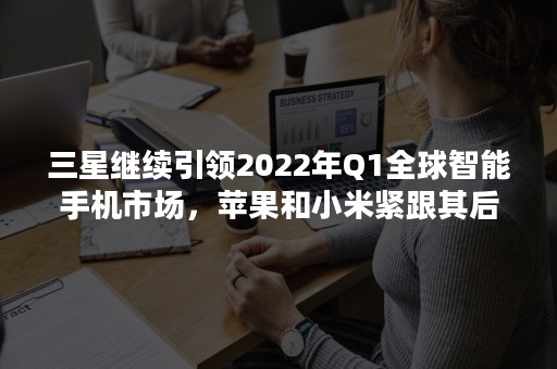 三星继续引领2022年Q1全球智能手机市场，苹果和小米紧跟其后