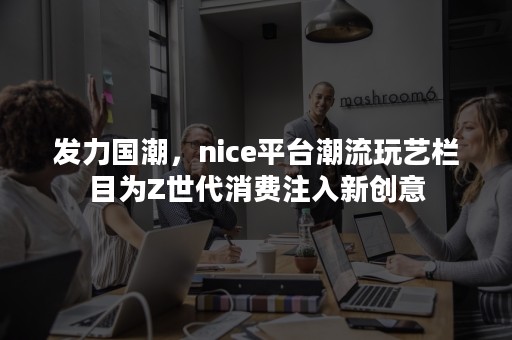 发力国潮，nice平台潮流玩艺栏目为Z世代消费注入新创意