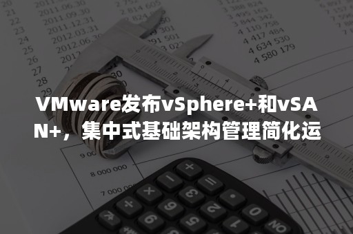 VMware发布vSphere+和vSAN+，集中式基础架构管理简化运营（vmware vsphere平台系统架构的组成）