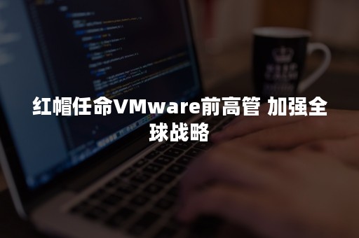 红帽任命VMware前高管 加强全球战略