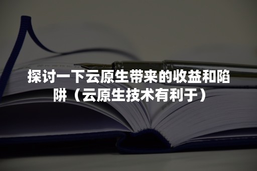 探讨一下云原生带来的收益和陷阱（云原生技术有利于）