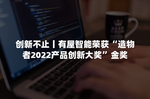 创新不止丨有屋智能荣获“造物者2022产品创新大奖”金奖