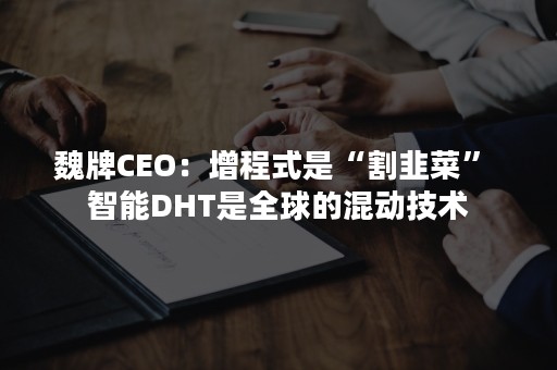 魏牌CEO：增程式是“割韭菜” 智能DHT是全球的混动技术