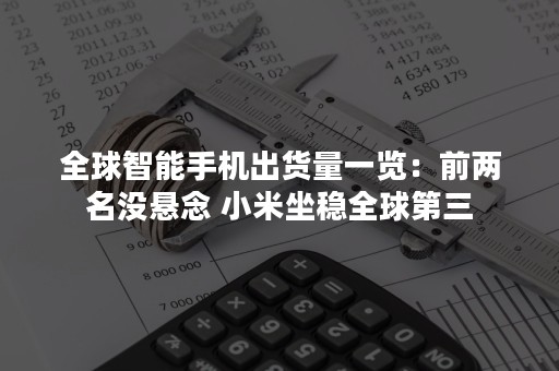 全球智能手机出货量一览：前两名没悬念 小米坐稳全球第三