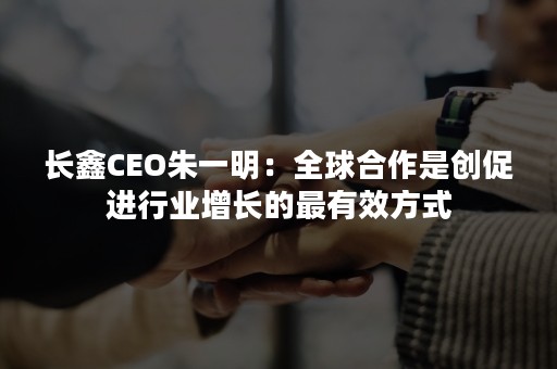 长鑫CEO朱一明：全球合作是创促进行业增长的最有效方式