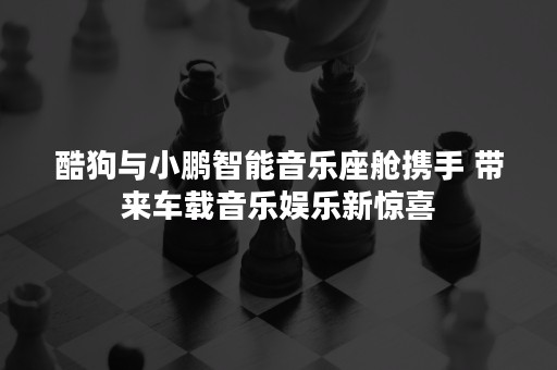 酷狗与小鹏智能音乐座舱携手 带来车载音乐娱乐新惊喜