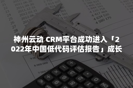 神州云动 CRM平台成功进入「2022年中国低代码评估报告」成长象限