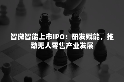 智微智能上市IPO：研发赋能，推动无人零售产业发展