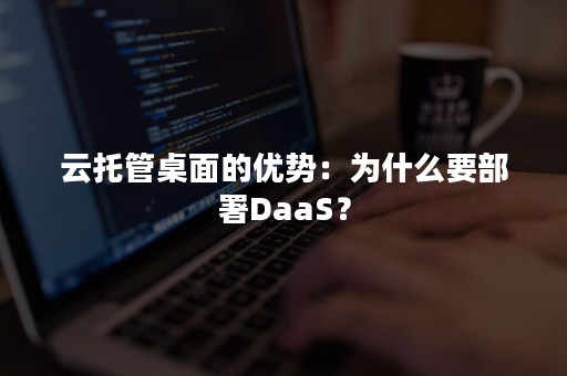 云托管桌面的优势：为什么要部署DaaS？