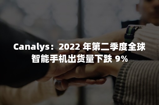 Canalys：2022 年第二季度全球智能手机出货量下跌 9%