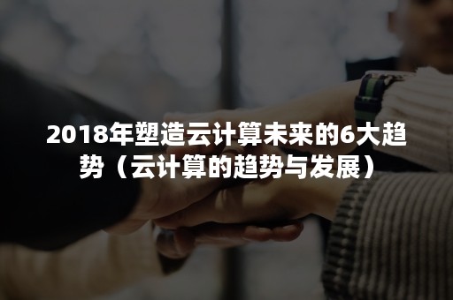 2018年塑造云计算未来的6大趋势（云计算的趋势与发展）