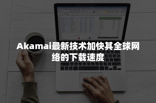 Akamai最新技术加快其全球网络的下载速度