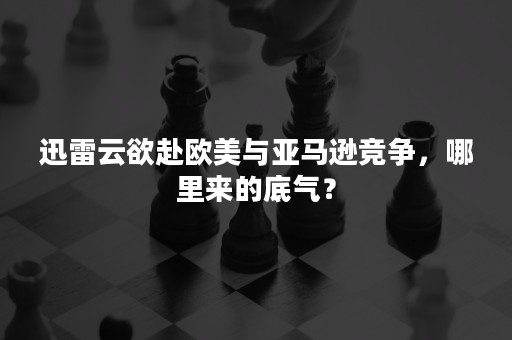 迅雷云欲赴欧美与亚马逊竞争，哪里来的底气？