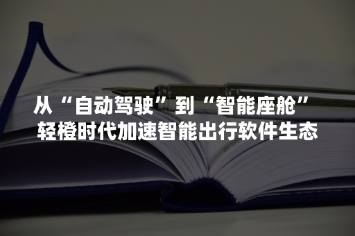 从“自动驾驶”到“智能座舱” 轻橙时代加速智能出行软件生态布局