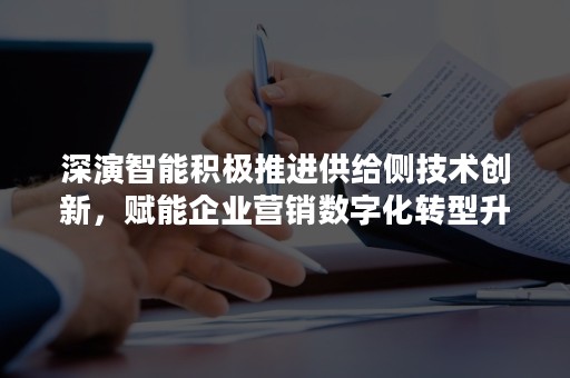 深演智能积极推进供给侧技术创新，赋能企业营销数字化转型升级