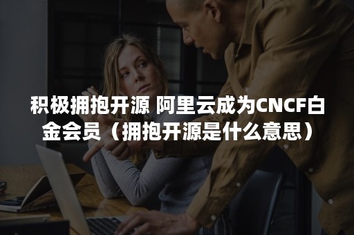 积极拥抱开源 阿里云成为CNCF白金会员（拥抱开源是什么意思）