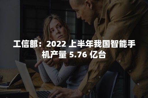 工信部：2022 上半年我国智能手机产量 5.76 亿台