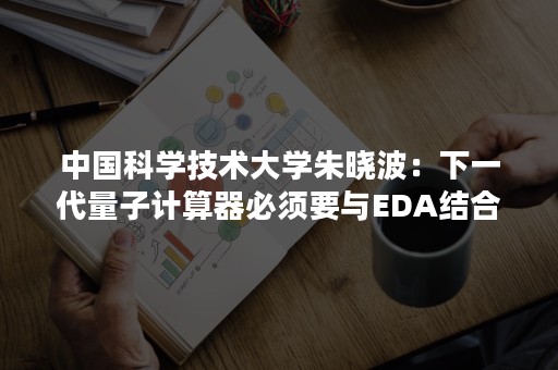 中国科学技术大学朱晓波：下一代量子计算器必须要与EDA结合起来