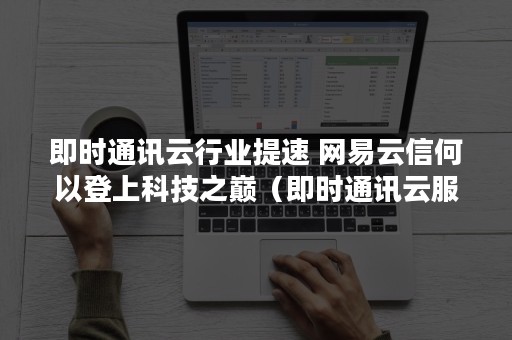 即时通讯云行业提速 网易云信何以登上科技之巅（即时通讯云服务）