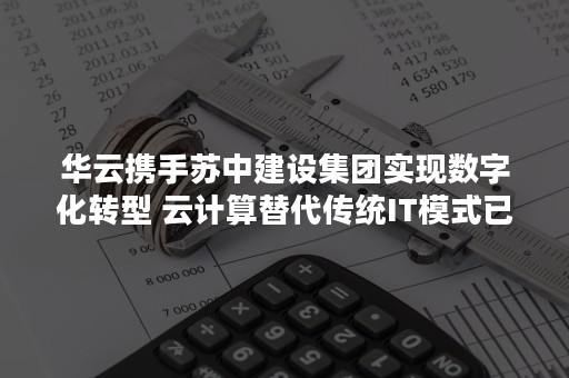 华云携手苏中建设集团实现数字化转型 云计算替代传统IT模式已成大势