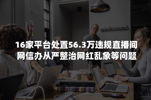 16家平台处置56.3万违规直播间 网信办从严整治网红乱象等问题