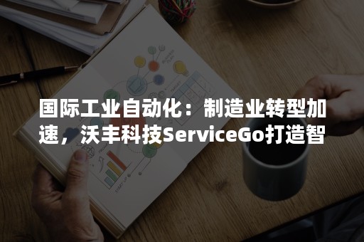 国际工业自动化：制造业转型加速，沃丰科技ServiceGo打造智能售后服务闭环