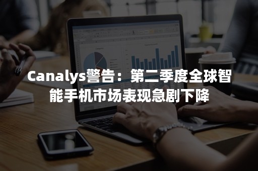 Canalys警告：第二季度全球智能手机市场表现急剧下降