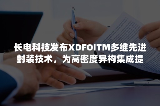 长电科技发布XDFOITM多维先进封装技术，为高密度异构集成提供全系列解决方案