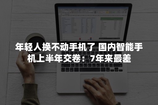 年轻人换不动手机了 国内智能手机上半年交卷：7年来最差