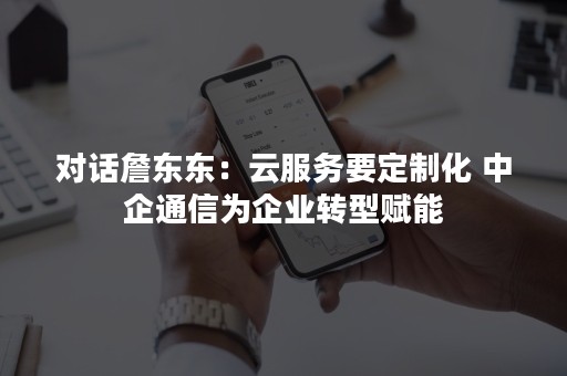 对话詹东东：云服务要定制化 中企通信为企业转型赋能