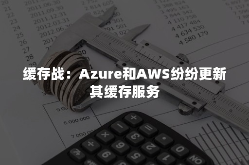 缓存战：Azure和AWS纷纷更新其缓存服务