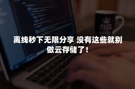 离线秒下无限分享 没有这些就别做云存储了！