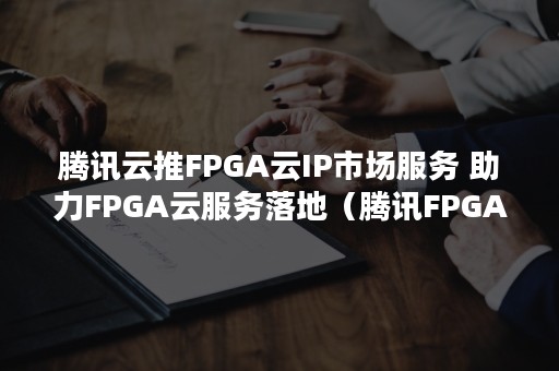 腾讯云推FPGA云IP市场服务 助力FPGA云服务落地（腾讯FPGA）