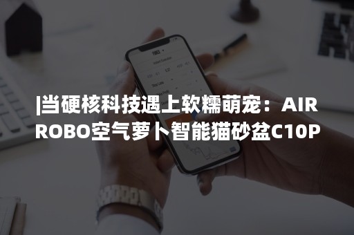 |当硬核科技遇上软糯萌宠：AIRROBO空气萝卜智能猫砂盆C10Pro酷炫亮相