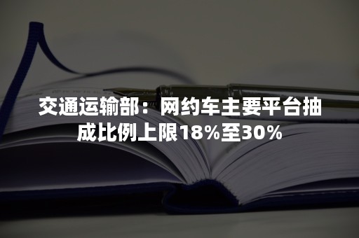 交通运输部：网约车主要平台抽成比例上限18%至30%