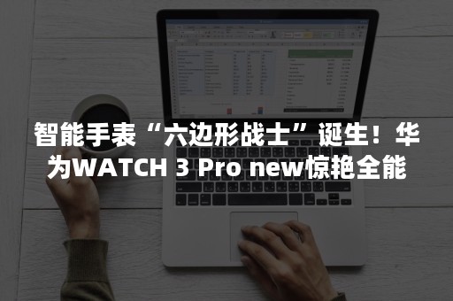 智能手表“六边形战士”诞生！华为WATCH 3 Pro new惊艳全能表现！