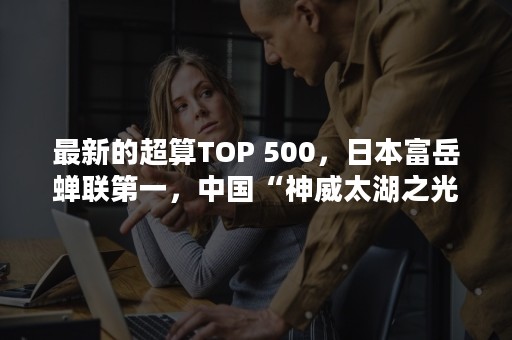 最新的超算TOP 500，日本富岳蝉联第一，中国“神威太湖之光”仅排第四