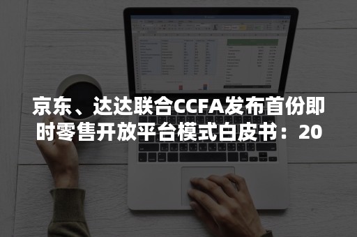 京东、达达联合CCFA发布首份即时零售开放平台模式白皮书：2025年将突破万亿规模