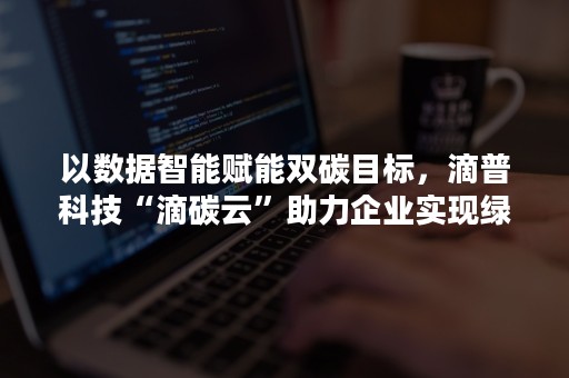 以数据智能赋能双碳目标，滴普科技“滴碳云”助力企业实现绿色升级