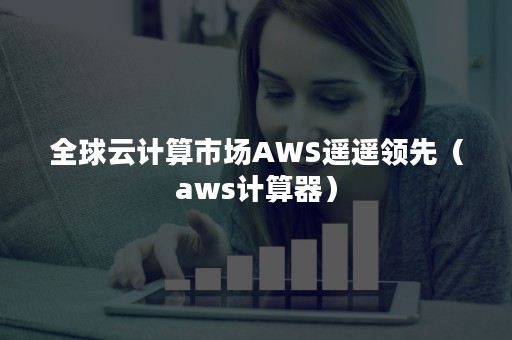 全球云计算市场AWS遥遥领先（aws计算器）