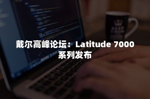 戴尔高峰论坛：Latitude 7000系列发布