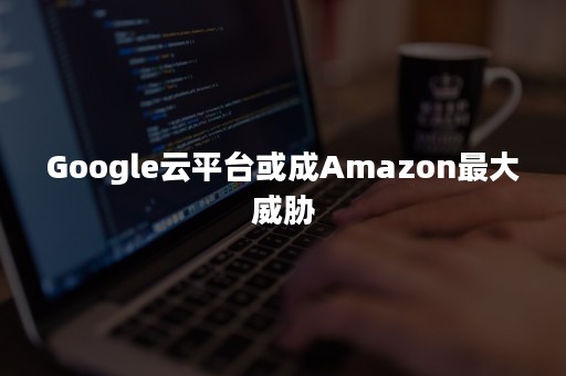 Google云平台或成Amazon最大威胁