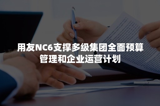 用友NC6支撑多级集团全面预算管理和企业运营计划