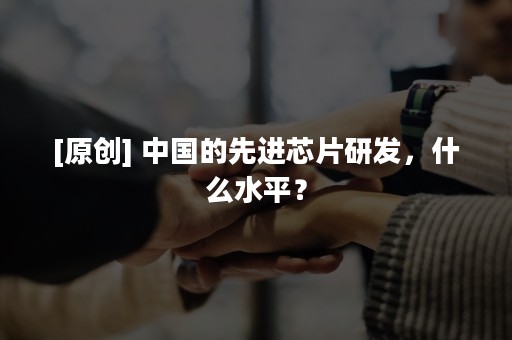 [原创] 中国的先进芯片研发，什么水平？