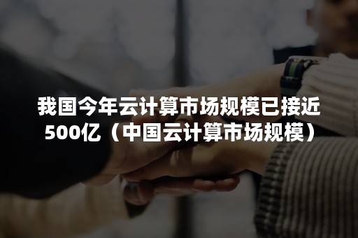 我国今年云计算市场规模已接近500亿（中国云计算市场规模）