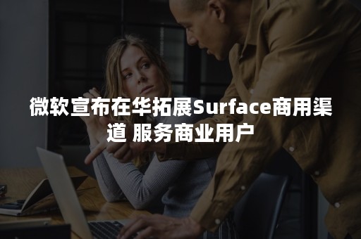 微软宣布在华拓展Surface商用渠道 服务商业用户