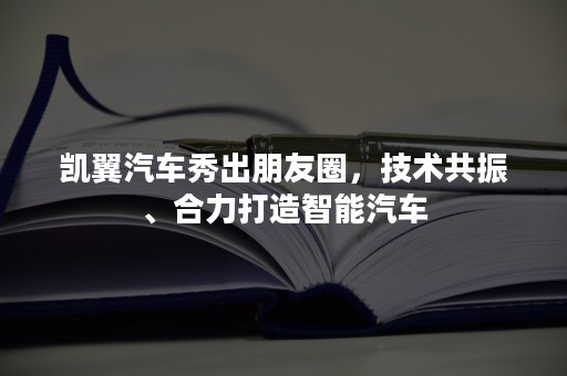 凯翼汽车秀出朋友圈，技术共振、合力打造智能汽车