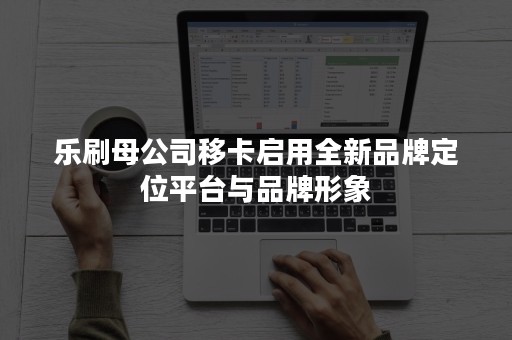 乐刷母公司移卡启用全新品牌定位平台与品牌形象