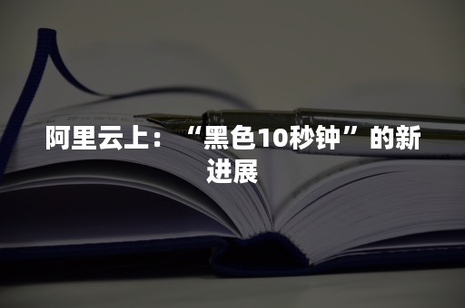 阿里云上：“黑色10秒钟”的新进展